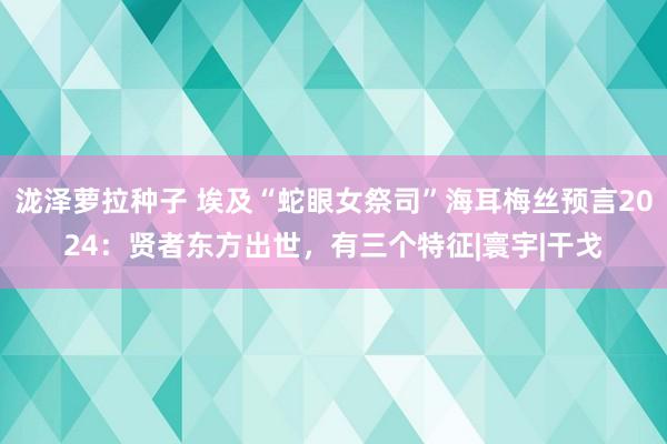 泷泽萝拉种子 埃及“蛇眼女祭司”海耳梅丝预言2024：贤者东方出世，有三个特征|寰宇|干戈