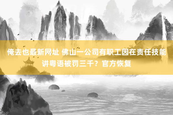 俺去也最新网址 佛山一公司有职工因在责任技能讲粤语被罚三千？官方恢复